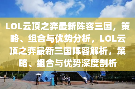 LOL云顶之弈最新阵容三国，策略、组合与优势分析，LOL云顶之弈最新三国阵容解析，策略、组合与优势深度剖析