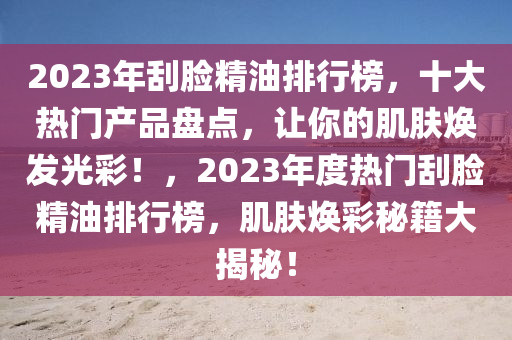 2023年刮脸精油排行榜，十大热门产品盘点，让你的肌肤焕发光彩！，2023年度热门刮脸精油排行榜，肌肤焕彩秘籍大揭秘！