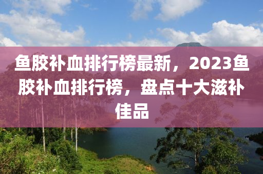 鱼胶补血排行榜最新，2023鱼胶补血排行榜，盘点十大滋补佳品