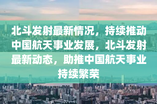 北斗发射最新情况，持续推动中国航天事业发展，北斗发射最新动态，助推中国航天事业持续繁荣