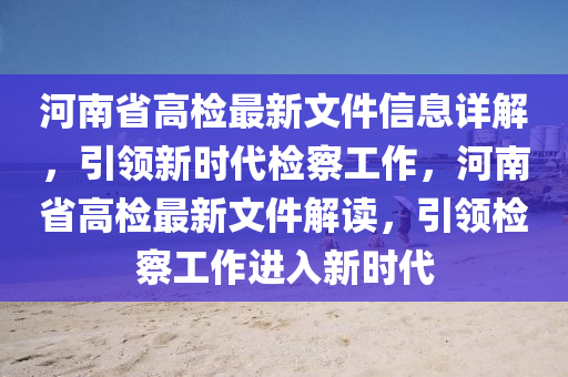 河南省高检最新文件信息详解，引领新时代检察工作，河南省高检最新文件解读，引领检察工作进入新时代
