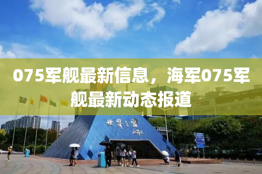 075军舰最新信息，海军075军舰最新动态报道