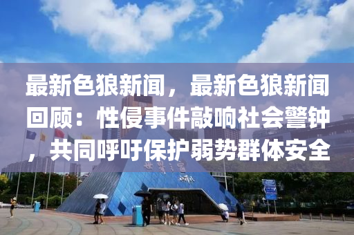 最新色狼新闻，最新色狼新闻回顾：性侵事件敲响社会警钟，共同呼吁保护弱势群体安全