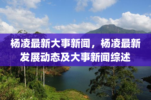 杨凌最新大事新闻，杨凌最新发展动态及大事新闻综述