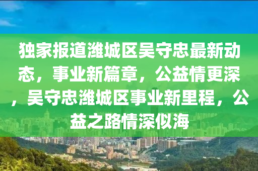 独家报道潍城区吴守忠最新动态，事业新篇章，公益情更深，吴守忠潍城区事业新里程，公益之路情深似海