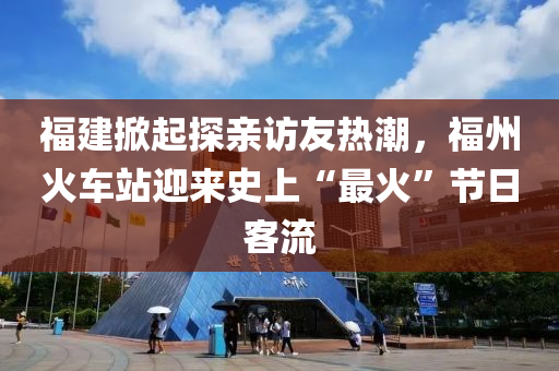 福建掀起探亲访友热潮，福州火车站迎来史上“最火”节日客流