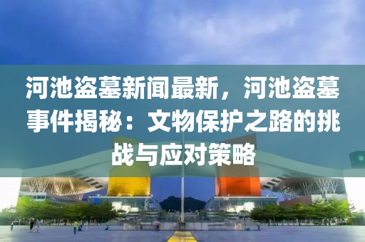 河池盗墓新闻最新，河池盗墓事件揭秘：文物保护之路的挑战与应对策略