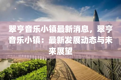 翠亨音乐小镇最新消息，翠亨音乐小镇：最新发展动态与未来展望