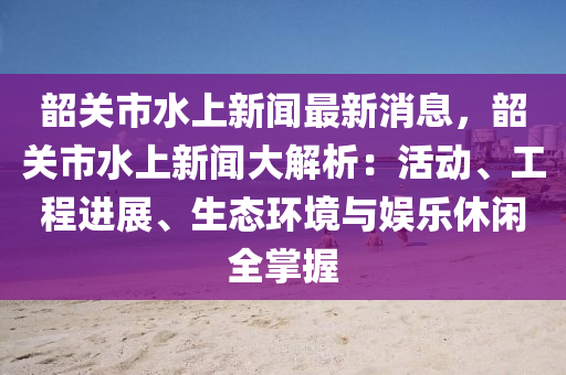 韶关市水上新闻最新消息，韶关市水上新闻大解析：活动、工程进展、生态环境与娱乐休闲全掌握