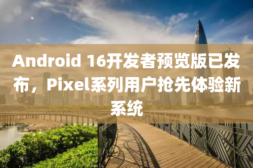 androids 16开发者预览版已发布，Pixel系列用户抢先体验新系统