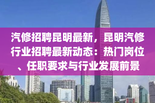 汽修招聘昆明最新，昆明汽修行业招聘最新动态：热门岗位、任职要求与行业发展前景