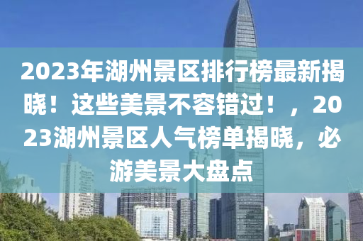 2023年湖州景区排行榜最新揭晓！这些美景不容错过！，2023湖州景区人气榜单揭晓，必游美景大盘点
