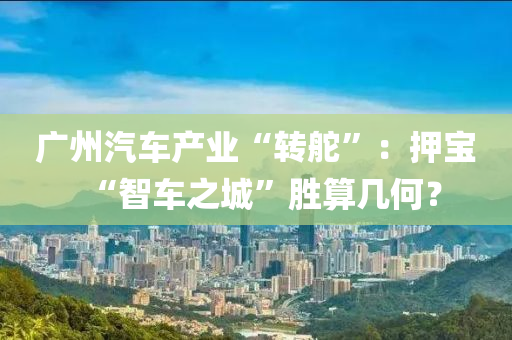 广州汽车产业“转舵”：押宝“智车之城”胜算几何？