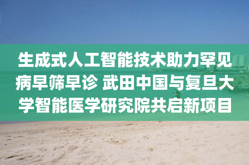 生成式人工智能技术助力罕见病早筛早诊 武田中国与复旦大学智能医学研究院共启新项目