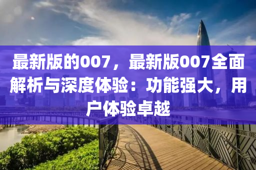 最新版的007，最新版007全面解析与深度体验：功能强大，用户体验卓越
