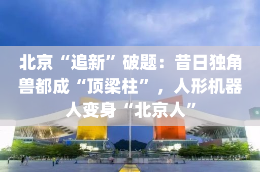 北京“追新”破题：昔日独角兽都成“顶梁柱”，人形机器人变身“北京人”