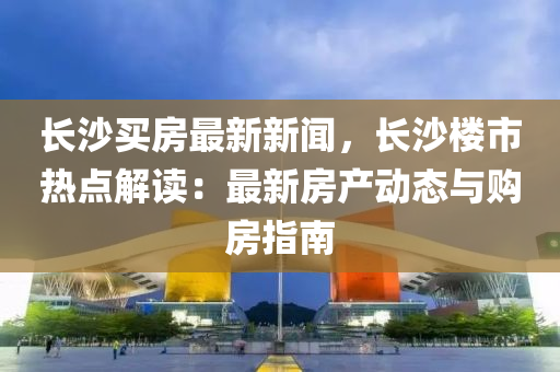 长沙买房最新新闻，长沙楼市热点解读：最新房产动态与购房指南
