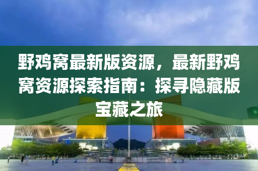 野鸡窝最新版资源，最新野鸡窝资源探索指南：探寻隐藏版宝藏之旅