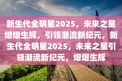 新生代全明星2025，未来之星熠熠生辉，引领潮流新纪元，新生代全明星2025，未来之星引领潮流新纪元，熠熠生辉