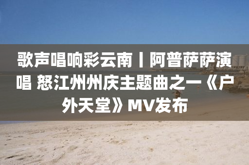 歌声唱响彩云南丨阿普萨萨演唱 怒江州州庆主题曲之一《户外天堂》MV发布
