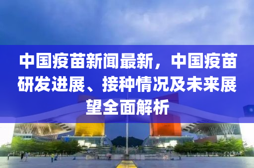中国疫苗新闻最新，中国疫苗研发进展、接种情况及未来展望全面解析