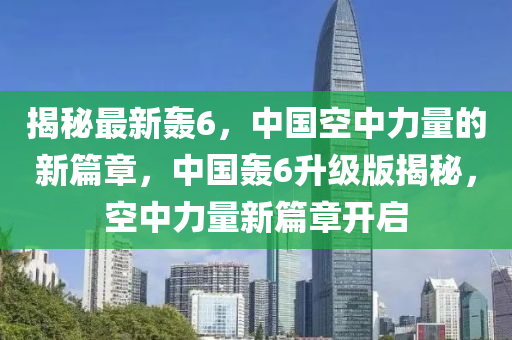 揭秘最新轰6，中国空中力量的新篇章，中国轰6升级版揭秘，空中力量新篇章开启