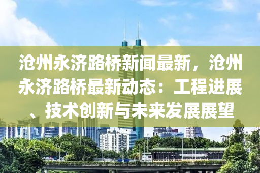 沧州永济路桥新闻最新，沧州永济路桥最新动态：工程进展、技术创新与未来发展展望