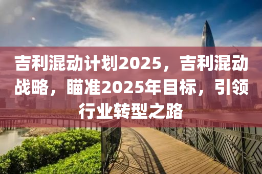 吉利混动计划2025，吉利混动战略，瞄准2025年目标，引领行业转型之路