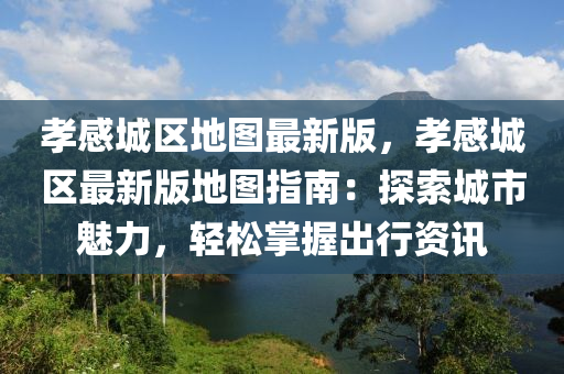 孝感城区地图最新版，孝感城区最新版地图指南：探索城市魅力，轻松掌握出行资讯