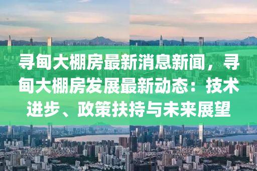 寻甸大棚房最新消息新闻，寻甸大棚房发展最新动态：技术进步、政策扶持与未来展望