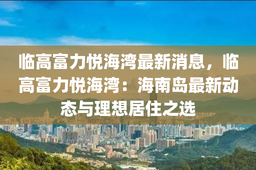 临高富力悦海湾最新消息，临高富力悦海湾：海南岛最新动态与理想居住之选
