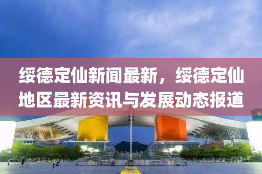 绥德定仙新闻最新，绥德定仙地区最新资讯与发展动态报道