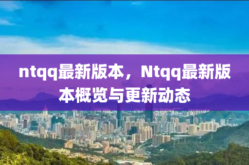 ntqq最新版本，Ntqq最新版本概览与更新动态
