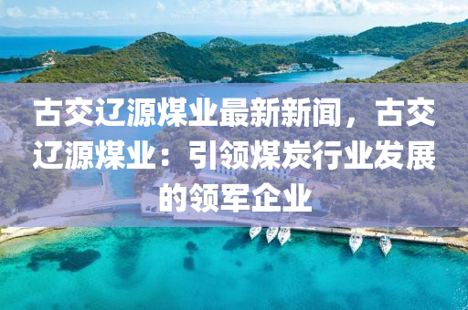 古交辽源煤业最新新闻，古交辽源煤业：引领煤炭行业发展的领军企业