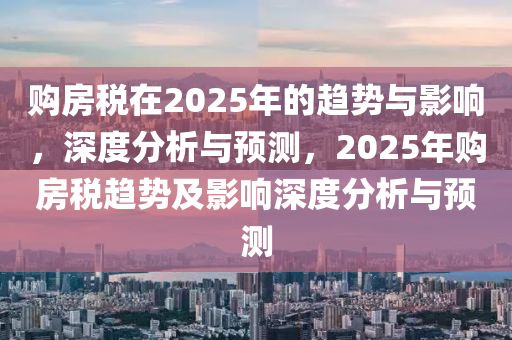 购房税在2025年的趋势与影响，深度分析与预测，2025年购房税趋势及影响深度分析与预测