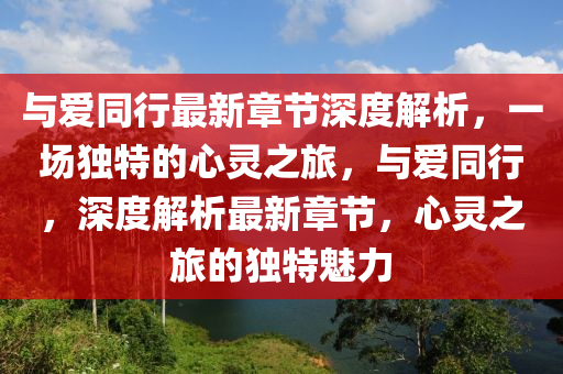 与爱同行最新章节深度解析，一场独特的心灵之旅，与爱同行，深度解析最新章节，心灵之旅的独特魅力