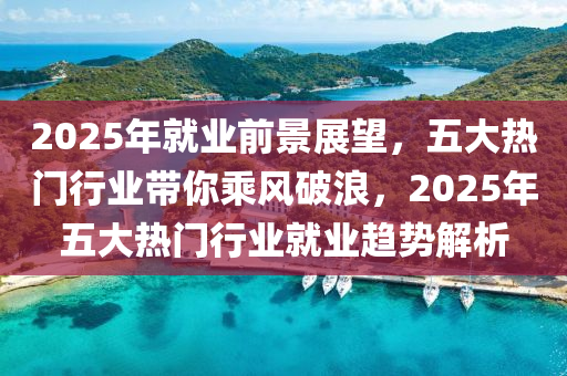 2025年就业前景展望，五大热门行业带你乘风破浪，2025年五大热门行业就业趋势解析