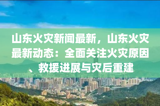 山东火灾新闻最新，山东火灾最新动态：全面关注火灾原因、救援进展与灾后重建