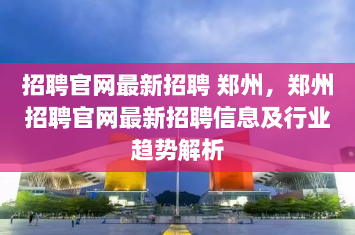 招聘官网最新招聘 郑州，郑州招聘官网最新招聘信息及行业趋势解析