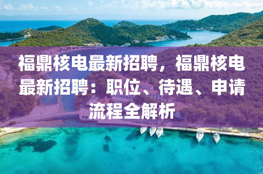 福鼎核电最新招聘，福鼎核电最新招聘：职位、待遇、申请流程全解析