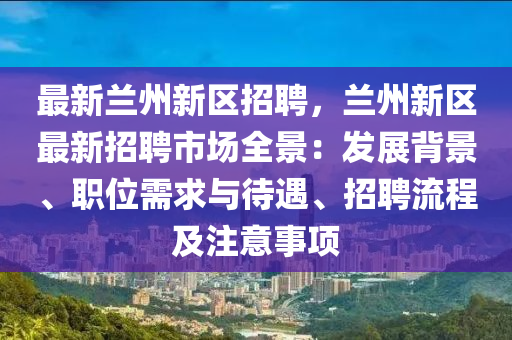 最新兰州新区招聘，兰州新区最新招聘市场全景：发展背景、职位需求与待遇、招聘流程及注意事项