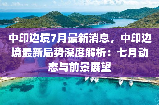 中印边境7月最新消息，中印边境最新局势深度解析：七月动态与前景展望