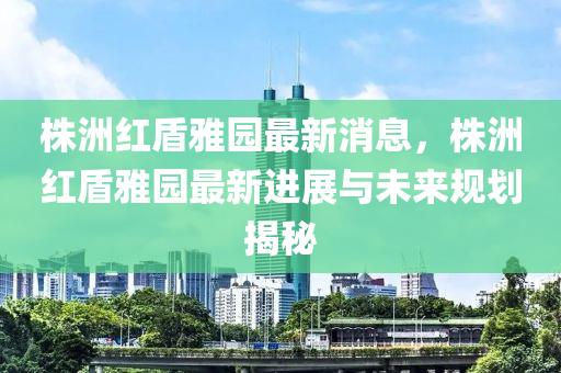 株洲红盾雅园最新消息，株洲红盾雅园最新进展与未来规划揭秘