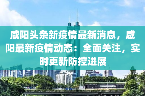 咸阳头条新疫情最新消息，咸阳最新疫情动态：全面关注，实时更新防控进展