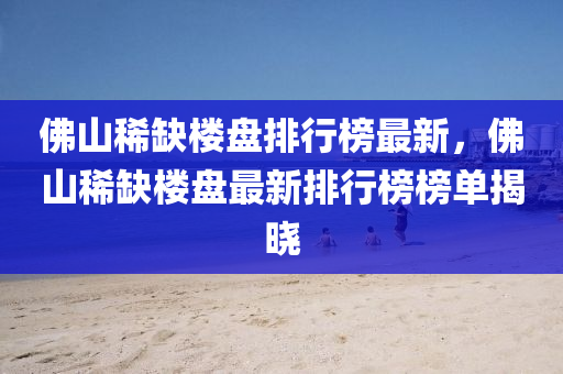 佛山稀缺楼盘排行榜最新，佛山稀缺楼盘最新排行榜榜单揭晓