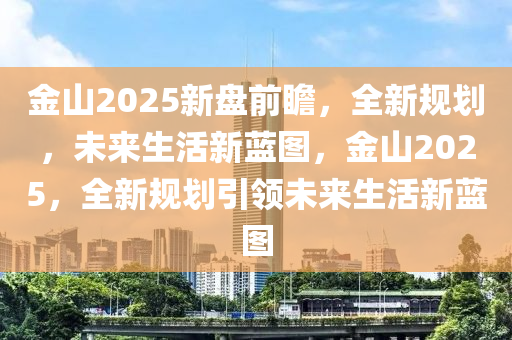 金山2025新盘前瞻，全新规划，未来生活新蓝图，金山2025，全新规划引领未来生活新蓝图