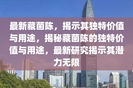 最新藏菌陈，揭示其独特价值与用途，揭秘藏菌陈的独特价值与用途，最新研究揭示其潜力无限
