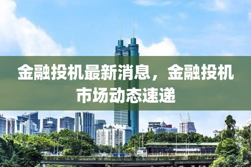 金融投机最新消息，金融投机市场动态速递