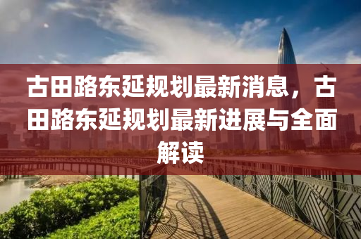 古田路东延规划最新消息，古田路东延规划最新进展与全面解读