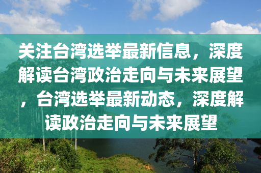 关注台湾选举最新信息，深度解读台湾政治走向与未来展望，台湾选举最新动态，深度解读政治走向与未来展望
